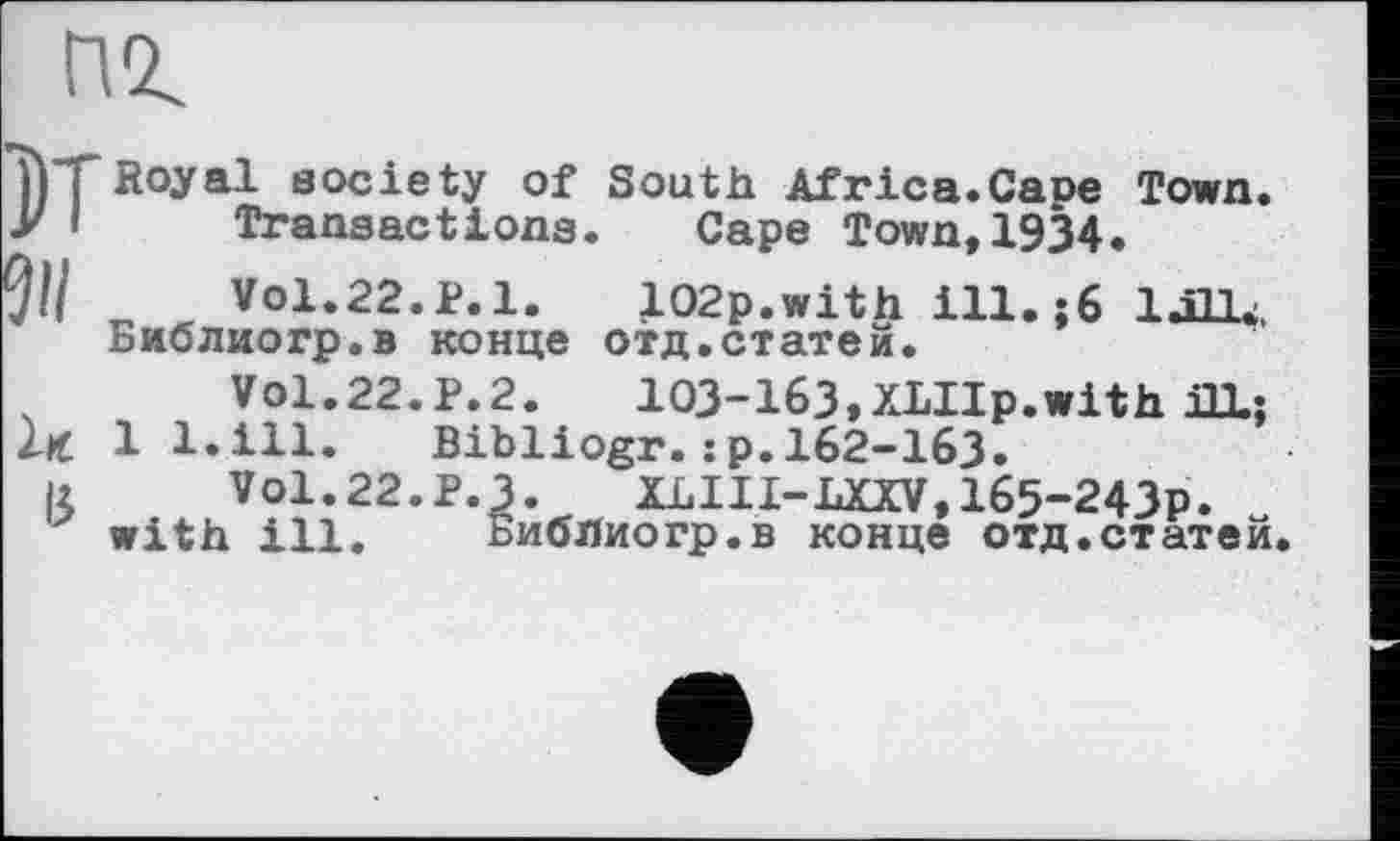 ﻿пг
*j)TRoyal society of South Africa.Cape Town. y I	Transactions. Cape Town,1934.
91/	VO1.22.P.1.	102p.with ill.;6 laLU,
Биолиогр.в конце отд.статей.
Vol.22.P.2.	103-163,XLIIp.with ai;
lx 1 1.111. Bibliogr.:p.162-163.
и VO1.22.P.3. XLIII-LXXV,165-243p. with ill. БибЛиогр.в конце отд.статей.